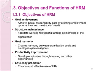 1.3. Objectives and Functions of HRM
1.3.1 Objectives of HRM
 Goal achievement
◦ Achieve Social responsibility goal by creating employment
opportunities and meet social needs
 Structure maintenance
◦ Facilitate working relationship among all members of the
organization
 Goal harmony
◦ Creates harmony between organization goals and
employees personal goals.
 Productivity improvement
◦ Develop employees through training and other
opportunities
 Efficiency promotion
◦ Ensures cost effective use of HRs
11
 