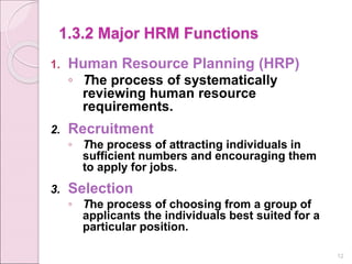 1.3.2 Major HRM Functions
1. Human Resource Planning (HRP)
◦ The process of systematically
reviewing human resource
requirements.
2. Recruitment
◦ The process of attracting individuals in
sufficient numbers and encouraging them
to apply for jobs.
3. Selection
◦ The process of choosing from a group of
applicants the individuals best suited for a
particular position.
12
 
