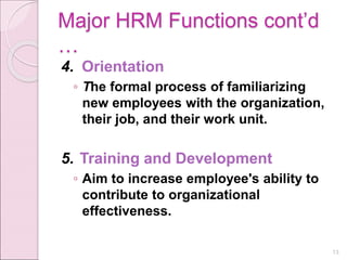 Major HRM Functions cont’d
…
4. Orientation
◦ The formal process of familiarizing
new employees with the organization,
their job, and their work unit.
5. Training and Development
◦ Aim to increase employee's ability to
contribute to organizational
effectiveness.
13
 