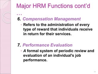 Major HRM Functions cont’d
…
6. Compensation Management
◦ Refers to the administration of every
type of reward that individuals receive
in return for their services.
7. Performance Evaluation
◦ A formal system of periodic review and
evaluation of an individual's job
performance.
14
 