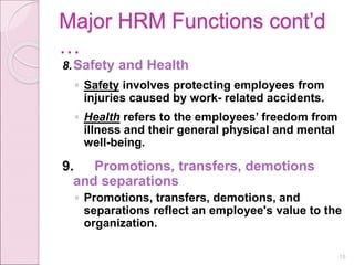 Major HRM Functions cont’d
…
8.Safety and Health
◦ Safety involves protecting employees from
injuries caused by work- related accidents.
◦ Health refers to the employees’ freedom from
illness and their general physical and mental
well-being.
9. Promotions, transfers, demotions
and separations
◦ Promotions, transfers, demotions, and
separations reflect an employee's value to the
organization.
15
 