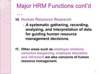 Major HRM Functions cont’d
…
10. Human Resource Research
◦ A systematic gathering, recording,
analyzing, and interpretation of data
for guiding human resource
management decisions.
11. Other areas such as employee relations,
collective bargaining, employee discipline,
and retirement are also concerns of human
resource management.
16
 