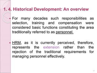 1. 4. Historical Development: An overview
 For many decades such responsibilities as
selection, training and compensation were
considered basic functions constituting the area
traditionally referred to as personnel.
 HRM, as it is currently perceived, therefore,
represents the extension rather than the
rejection of the traditional requirements for
managing personnel effectively.
17
 