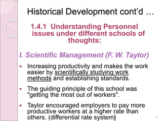 Historical Development cont’d …
1.4.1 Understanding Personnel
issues under different schools of
thoughts:
I. Scientific Management (F. W. Taylor)
 Increasing productivity and makes the work
easier by scientifically studying work
methods and establishing standards.
 The guiding principle of this school was
"getting the most out of workers".
 Taylor encouraged employers to pay more
productive workers at a higher rate than
others. (differential rate system) 19
 