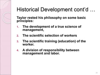 Historical Development cont’d …
Taylor rested his philosophy on some basic
principles:
1. The development of a true science of
management,
2. The scientific selection of workers
3. The scientific training (education) of the
worker.
4. A division of responsibility between
management and labor.
20
 