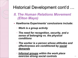 Historical Development cont’d …
II. The Human Relations Movement
(Elton Mayo)
 Hawthorne Experiments’ conclusions include:
◦ Work is a group activity
◦ The need for recognition, security, and a
sense of belonging vs. the physical
conditions
◦ The worker is a person whose attitudes and
effectiveness are conditioned by social
demands
◦ Informal groups within the work place
exercise strong social controls 22
 