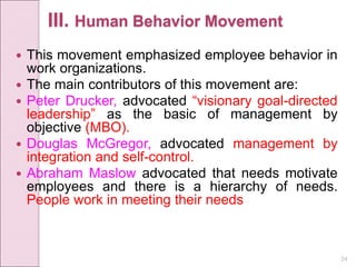 24
III. Human Behavior Movement
 This movement emphasized employee behavior in
work organizations.
 The main contributors of this movement are:
 Peter Drucker, advocated “visionary goal-directed
leadership” as the basic of management by
objective (MBO).
 Douglas McGregor, advocated management by
integration and self-control.
 Abraham Maslow advocated that needs motivate
employees and there is a hierarchy of needs.
People work in meeting their needs
 