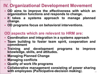 26
IV. Organizational Development Movement
 OD aims to improve the effectiveness with which an
organization functions and responds to change.
 It takes a systems approach to manage planned
change.
 OD programs focus on behavioral interventions.
OD aspects which are relevant to HRM are:
 Coordination and integration in a systems approach
 Team building to foster team spirit, cooperation and
commitment
 Training and development programs to improve
knowledge, skills, and attitudes.
 Managing Planned Change
 Managing conflicts
 Quality of work life programs
 Collaborative management consisting of power sharing
with employees (Participative-decision making).
 