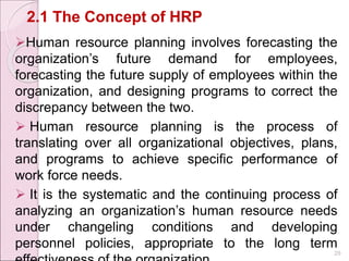 2.1 The Concept of HRP
Human resource planning involves forecasting the
organization’s future demand for employees,
forecasting the future supply of employees within the
organization, and designing programs to correct the
discrepancy between the two.
 Human resource planning is the process of
translating over all organizational objectives, plans,
and programs to achieve specific performance of
work force needs.
 It is the systematic and the continuing process of
analyzing an organization’s human resource needs
under changeling conditions and developing
personnel policies, appropriate to the long term
29
 