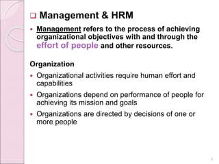  Management & HRM
 Management refers to the process of achieving
organizational objectives with and through the
effort of people and other resources.
Organization
 Organizational activities require human effort and
capabilities
 Organizations depend on performance of people for
achieving its mission and goals
 Organizations are directed by decisions of one or
more people
3
 