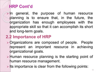HRP Cont’d
 In general, the purpose of human resource
planning is to ensure that, in the future, the
organization has enough employees with the
appropriate skill so that it can accomplish its short
and long-term goals.
2.2 Importance of HRP
 Organizations are composed of people. People
represent an important resource in achieving
organizational goals.
 Human resource planning is the starting point of
human resource management.
 Its importance is clear from the following points:
30
 
