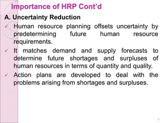 Importance of HRP Cont’d
A. Uncertainty Reduction
 Human resource planning offsets uncertainty by
predetermining future human resource
requirements.
 It matches demand and supply forecasts to
determine future shortages and surpluses of
human resources in terms of quantity and quality.
 Action plans are developed to deal with the
problems arising from shortages and surpluses.
31
 