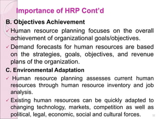 Importance of HRP Cont’d
B. Objectives Achievement
 Human resource planning focuses on the overall
achievement of organizational goals/objectives.
 Demand forecasts for human resources are based
on the strategies, goals, objectives, and revenue
plans of the organization.
C. Environmental Adaptation
 Human resource planning assesses current human
resources through human resource inventory and job
analysis.
 Existing human resources can be quickly adapted to
changing technology, markets, competition as well as
political, legal, economic, social and cultural forces. 32
 