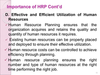 Importance of HRP Cont’d
D. Effective and Efficient Utilization of Human
Resources
 Human Resource Planning ensures that the
organization acquires and retains the quality and
quantity of human resources it requires.
 Existing human resources can be properly placed
and deployed to ensure their effective utilization.
 Human resource costs can be controlled to achieve
efficiency through planning.
 Human resource planning ensures the right
number and type of human resources at the right
time performing the right job.
33
 