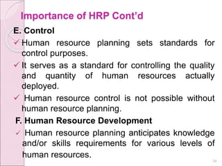 Importance of HRP Cont’d
E. Control
 Human resource planning sets standards for
control purposes.
 It serves as a standard for controlling the quality
and quantity of human resources actually
deployed.
 Human resource control is not possible without
human resource planning.
F. Human Resource Development
 Human resource planning anticipates knowledge
and/or skills requirements for various levels of
human resources. 34
 