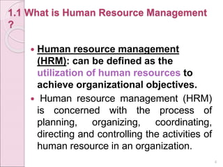 1.1 What is Human Resource Management
?
 Human resource management
(HRM): can be defined as the
utilization of human resources to
achieve organizational objectives.
 Human resource management (HRM)
is concerned with the process of
planning, organizing, coordinating,
directing and controlling the activities of
human resource in an organization.
4
 