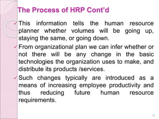 The Process of HRP Cont’d
 This information tells the human resource
planner whether volumes will be going up,
staying the same, or going down.
 From organizational plan we can infer whether or
not there will be any change in the basic
technologies the organization uses to make, and
distribute its products /services.
 Such changes typically are introduced as a
means of increasing employee productivity and
thus reducing future human resource
requirements.
40
 