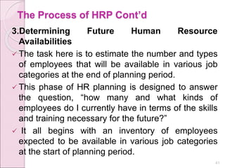 The Process of HRP Cont’d
3.Determining Future Human Resource
Availabilities
 The task here is to estimate the number and types
of employees that will be available in various job
categories at the end of planning period.
 This phase of HR planning is designed to answer
the question, “how many and what kinds of
employees do I currently have in terms of the skills
and training necessary for the future?”
 It all begins with an inventory of employees
expected to be available in various job categories
at the start of planning period.
41
 
