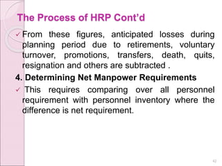 The Process of HRP Cont’d
 From these figures, anticipated losses during
planning period due to retirements, voluntary
turnover, promotions, transfers, death, quits,
resignation and others are subtracted .
4. Determining Net Manpower Requirements
 This requires comparing over all personnel
requirement with personnel inventory where the
difference is net requirement.
42
 