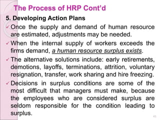 The Process of HRP Cont’d
5. Developing Action Plans
 Once the supply and demand of human resource
are estimated, adjustments may be needed.
 When the internal supply of workers exceeds the
firms demand, a human resource surplus exists.
 The alternative solutions include: early retirements,
demotions, layoffs, terminations, attrition, voluntary
resignation, transfer, work sharing and hire freezing.
 Decisions in surplus conditions are some of the
most difficult that managers must make, because
the employees who are considered surplus are
seldom responsible for the condition leading to
surplus. 43
 