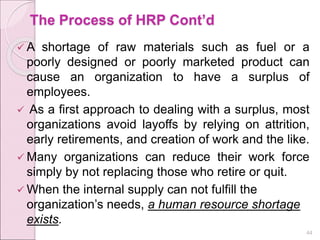 The Process of HRP Cont’d
 A shortage of raw materials such as fuel or a
poorly designed or poorly marketed product can
cause an organization to have a surplus of
employees.
 As a first approach to dealing with a surplus, most
organizations avoid layoffs by relying on attrition,
early retirements, and creation of work and the like.
 Many organizations can reduce their work force
simply by not replacing those who retire or quit.
 When the internal supply can not fulfill the
organization’s needs, a human resource shortage
exists.
44
 