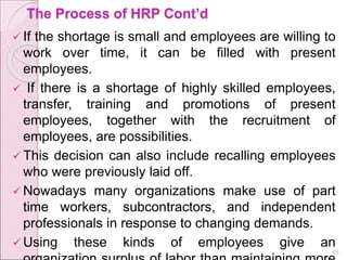 The Process of HRP Cont’d
 If the shortage is small and employees are willing to
work over time, it can be filled with present
employees.
 If there is a shortage of highly skilled employees,
transfer, training and promotions of present
employees, together with the recruitment of
employees, are possibilities.
 This decision can also include recalling employees
who were previously laid off.
 Nowadays many organizations make use of part
time workers, subcontractors, and independent
professionals in response to changing demands.
 Using these kinds of employees give an
45
 