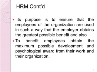 HRM Cont’d
 Its purpose is to ensure that the
employees of the organization are used
in such a way that the employer obtains
the greatest possible benefit and also
 To benefit employees obtain the
maximum possible development and
psychological award from their work and
their organization.
6
 