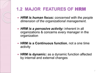1.2 MAJOR FEATURES OF HRM
 HRM is human focus: concerned with the people
dimension of the organizational management.
 HRM is a pervasive activity: inherent in all
organizations & concerns every manager in the
organization
 HRM is a Continuous function, not a one time
activity
 HRM is dynamic: as a dynamic function affected
by internal and external changes
7
 