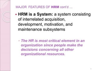 MAJOR FEATURES OF HRM cont’d …
 HRM is a System: a system consisting
of interrelated acquisition,
development, motivation, and
maintenance subsystems
◦ The HR is most critical element in an
organization since people make the
decisions concerning all other
organizational resources.
9
 