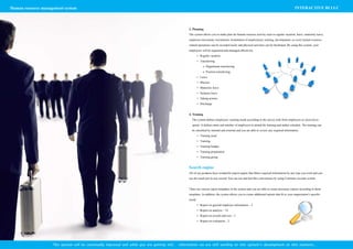 Human resource management system                                                                                                                                                               INTERACTIVE BI LLC




                                                                                                   3.	Planning
                                                                                                   The system allows you to make plan for human resource activity such as regular vacation, leave, maternity leave,
                                                                                                   employee movement, recruitment, termination of employment, training, development, so every human resource
                                                                                                   related operations can be recorded easily and physical activities can be facilitated. By using this system, your
                                                                                                   employees will be organized and managed effectively.
                                                                                                            •	 Regular vacation
                                                                                                            •	 Transferring
                                                                                                                o	 Department transferring
                                                                                                                o	 Position transferring
                                                                                                            •	 Leave
                                                                                                            •	 Mission
                                                                                                            •	 Maternity leave
                                                                                                            •	 Sickness leave
                                                                                                            •	 Taking actions
                                                                                                            •	 Discharge


                                                                                                   4.	Training
                                                                                                     The system defines employees’ training needs according to the survey took from employees or received re-
                                                                                                     quests. It defines name and number of employees to attend the training and makes schedule. The training can
                                                                                                     be classified by internal and external and you are able to review any required information.
                                                                                                            •	 Training need
                                                                                                            •	 Training
                                                                                                            •	 Training budget
                                                                                                            •	 Training preparation
                                                                                                            •	 Training group


                                                                                                   Search engine
                                                                                                   All of our products have wonderful search engine that filters required information by any type you wish and you
                                                                                                   see the result just in one second. You can use and feel this convenience by using Customer account system.


                                                                                                   There are various report templates in the system and you are able to create necessary reports according to those
                                                                                                   templates. In addition, the system allows you to create additional reports that fit to your organization’s specific
                                                                                                   needs:
                                                                                                            •	 Report on general employee information – 5
                                                                                                            •	 Report on analysis – 12
                                                                                                            •	 Report on awards and rest – 3
                                                                                                            •	 Report on evaluation – 2




                    This system will be continually improved and while you are getting this   information we are still working on this system’s development at this moment…
 