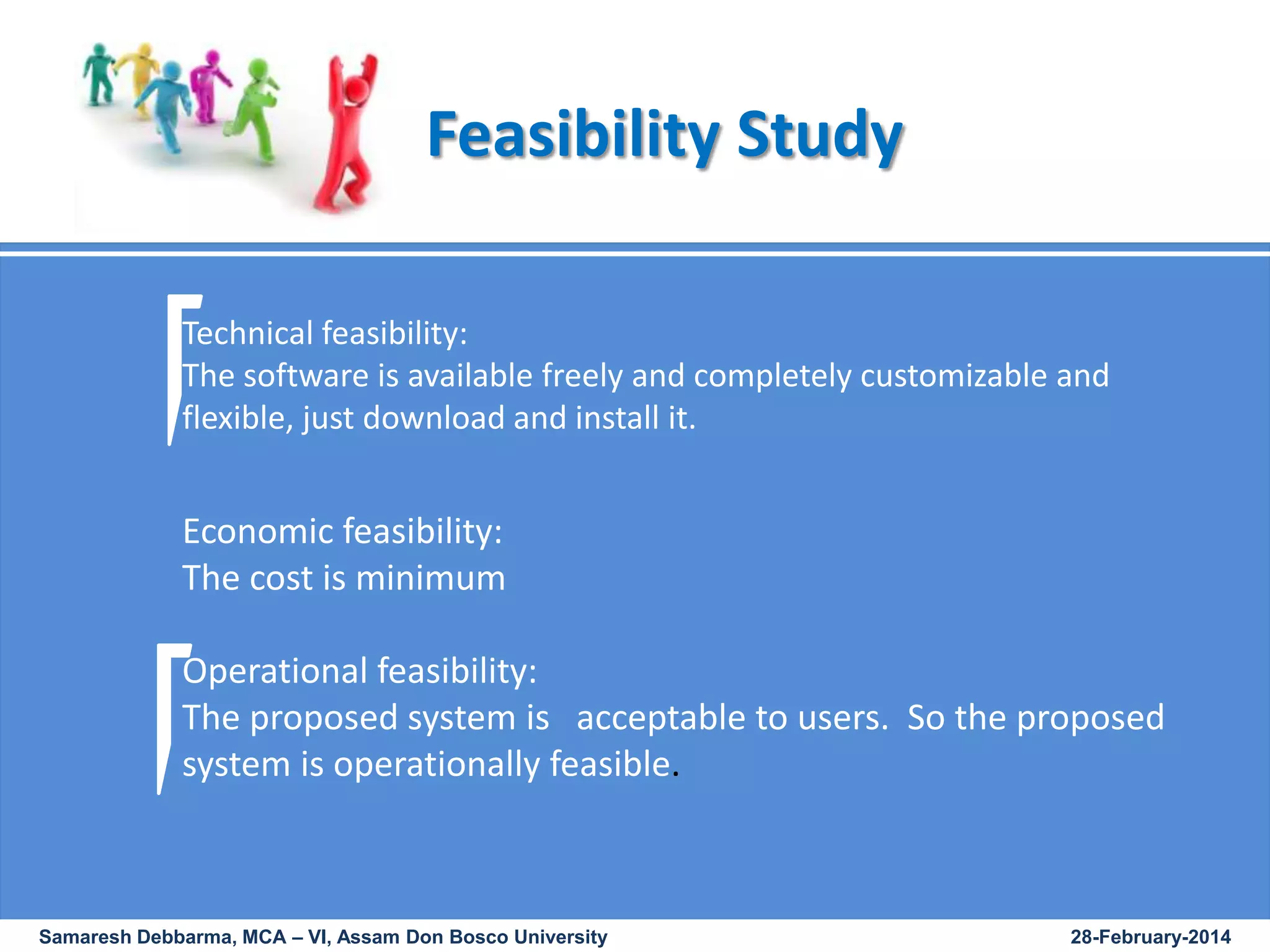 Feasibility Study
Technical feasibility:
The software is available freely and completely customizable and
flexible, just download and install it.

Economic feasibility:
The cost is minimum
Operational feasibility:
The proposed system is acceptable to users. So the proposed
system is operationally feasible.

Samaresh Debbarma, MCA – VI, Assam Don Bosco University

28-February-2014

 