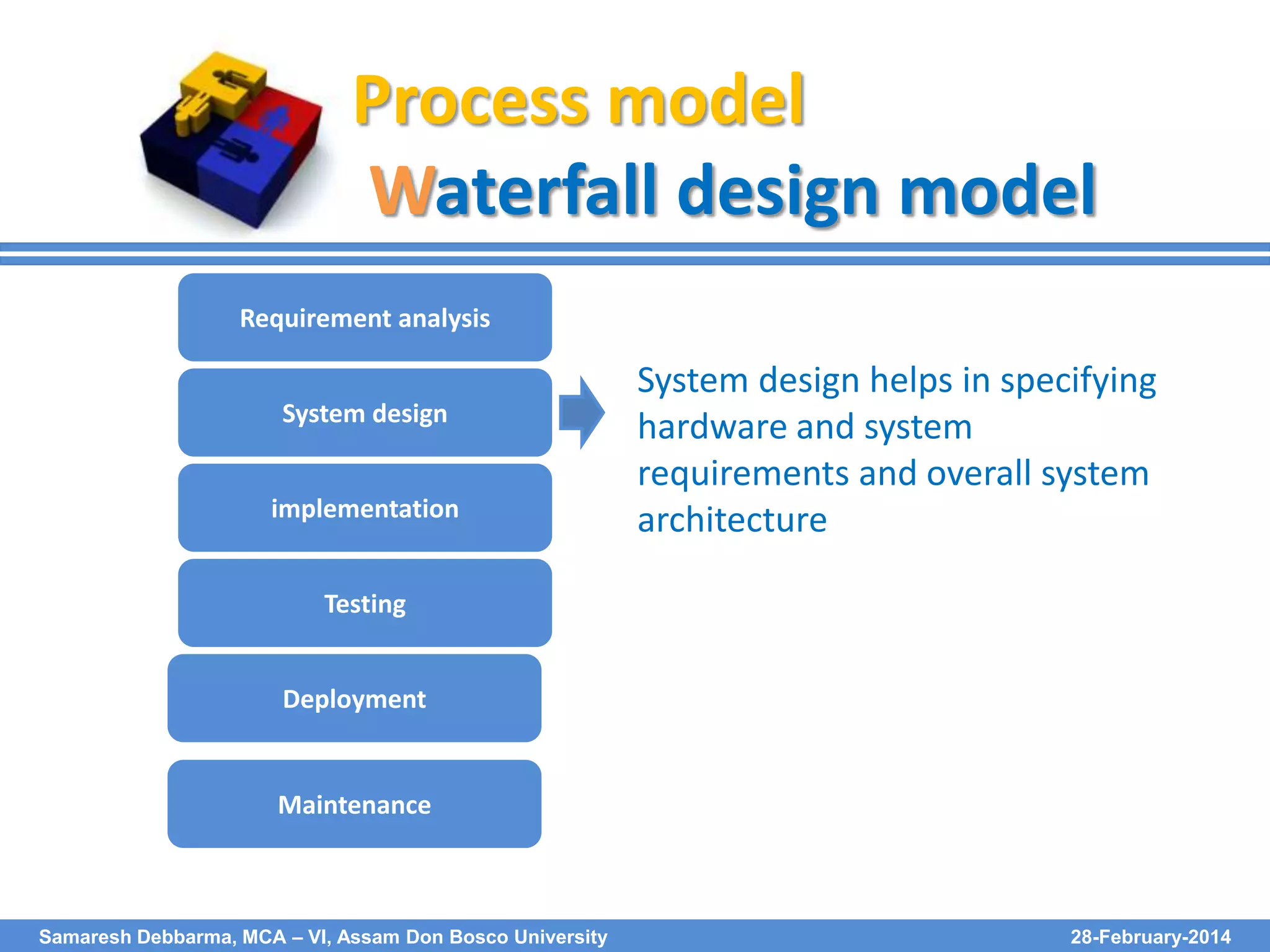 Process model
Waterfall design model
Requirement analysis
System design
implementation

System design helps in specifying
hardware and system
requirements and overall system
architecture

Testing
Deployment

Maintenance

Samaresh Debbarma, MCA – VI, Assam Don Bosco University

28-February-2014

 