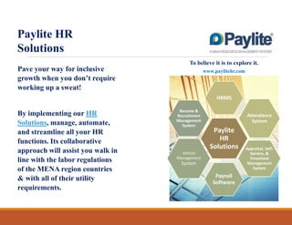 Paylite HR
Solutions
To believe it is to explore it.

Pave your way for inclusive
growth when you don’t require
working up a sweat!

www.paylitehr.com

HRMS

By implementing our HR
Solutions, manage, automate,
and streamline all your HR
functions. Its collaborative
approach will assist you walk in
line with the labor regulations
of the MENA region countries
& with all of their utility
requirements.

Resume &
Recruitment
Management
System

Attendance
System

Paylite
HR
Solutions

Vehicle
Management

System

Payroll
Software

Appraisal, SelfService, &
Timesheet
Management
System

 