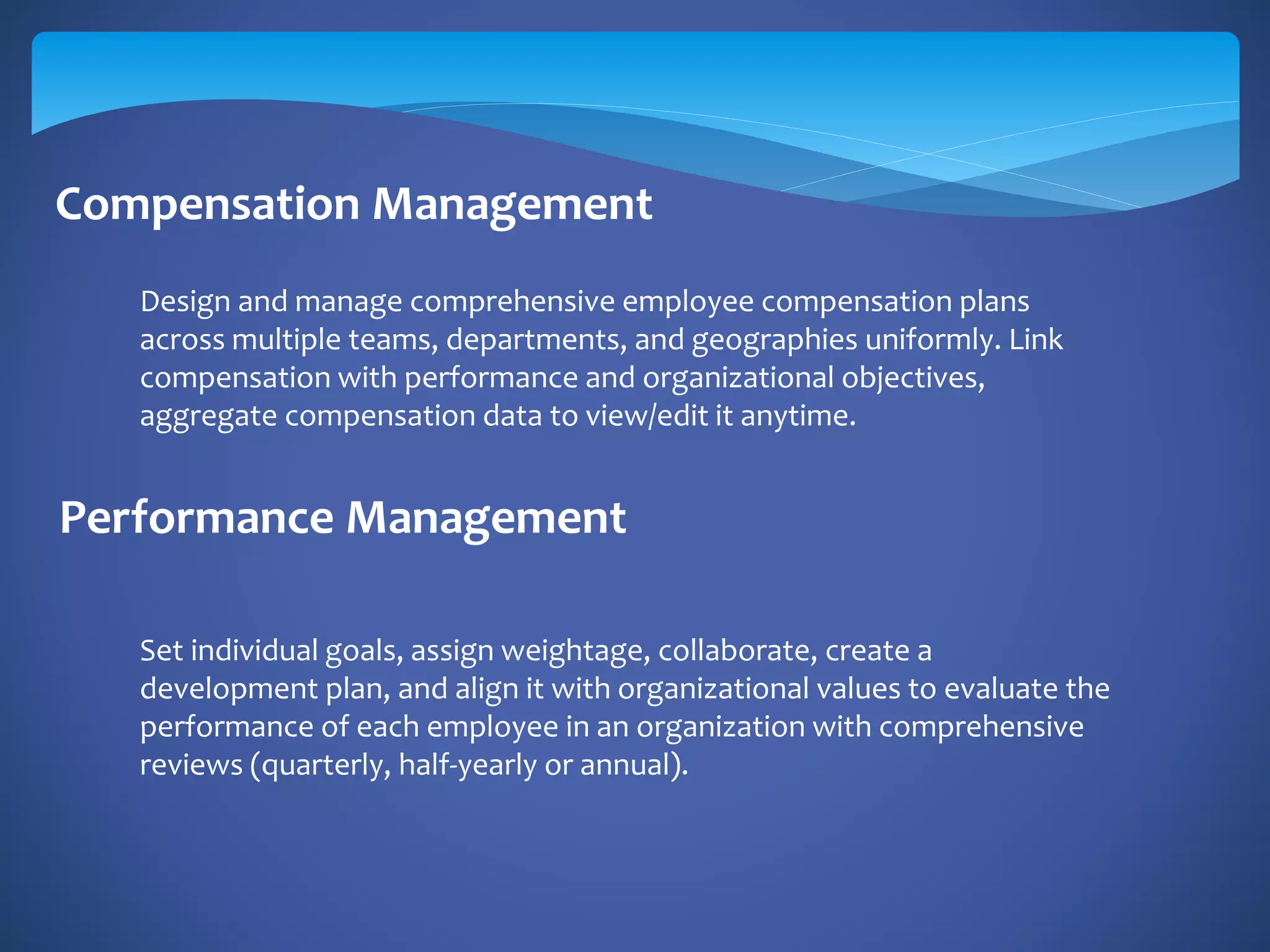 Compensation Management
Performance Management
Design and manage comprehensive employee compensation plans
across multiple teams, departments, and geographies uniformly. Link
compensation with performance and organizational objectives,
aggregate compensation data to view/edit it anytime.
Set individual goals, assign weightage, collaborate, create a
development plan, and align it with organizational values to evaluate the
performance of each employee in an organization with comprehensive
reviews (quarterly, half-yearly or annual).
 
