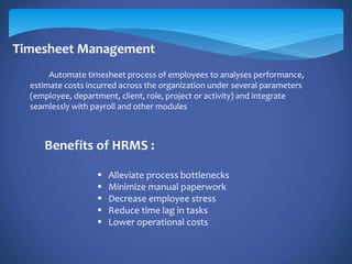 Timesheet Management
Automate timesheet process of employees to analyses performance,
estimate costs incurred across the organization under several parameters
(employee, department, client, role, project or activity) and integrate
seamlessly with payroll and other modules
Benefits of HRMS :
 Alleviate process bottlenecks
 Minimize manual paperwork
 Decrease employee stress
 Reduce time lag in tasks
 Lower operational costs
 
