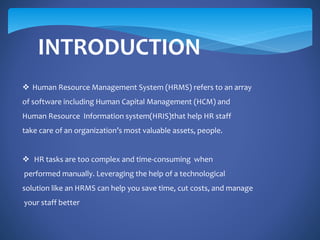 INTRODUCTION
 Human Resource Management System (HRMS) refers to an array
of software including Human Capital Management (HCM) and
Human Resource Information system(HRIS)that help HR staff
take care of an organization’s most valuable assets, people.
 HR tasks are too complex and time-consuming when
performed manually. Leveraging the help of a technological
solution like an HRMS can help you save time, cut costs, and manage
your staff better
 