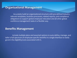 Organizational Management
Accurately build an organizational structure with pre-defined industry-
relevant templates, business processes, related reports, and compliance
obligations to support global employee relocation and all other global
workforce management tasks in a flexible way.
Benefits Management
Include multiple plans and assorted options to auto-define, manage, and
tailor a full spectrum of employee-specific benefits in a single interface to easily
govern the eligibility/costs associated with it.
 