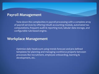 Payroll Management
Workplace Management
Tone down the complexities in payroll processing with a complete array
of payroll services by offering inbuilt accounting module, automated tax
computations, frequent audit & reporting tool, tabular data storage, and
configurable rule-based engine.
Optimize daily headcount using trends forecast and pre-defined
templates for planning and managing workforce properly between
processes like recruitment, employee onboarding, learning &
development, etc.
 
