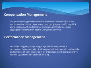 Compensation Management
Performance Management
Design and manage comprehensive employee compensation plans
across multiple teams, departments, and geographies uniformly. Link
compensation with performance and organizational objectives,
aggregate compensation data to view/edit it anytime.
Set individual goals, assign weightage, collaborate, create a
development plan, and align it with organizational values to evaluate the
performance of each employee in an organization with comprehensive
reviews (quarterly, half-yearly or annual).
 