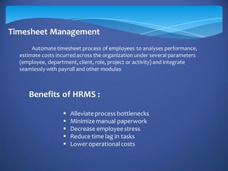 Timesheet Management
Automate timesheet process of employees to analyses performance,
estimate costs incurred across the organization under several parameters
(employee, department, client, role, project or activity) and integrate
seamlessly with payroll and other modules
Benefits of HRMS :
 Alleviate process bottlenecks
 Minimize manual paperwork
 Decrease employee stress
 Reduce time lag in tasks
 Lower operationalcosts
 