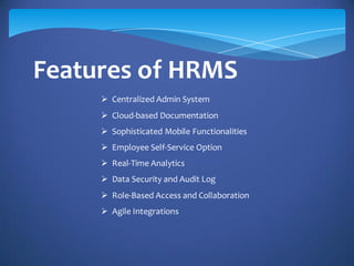 Features of HRMS
 Centralized Admin System
 Cloud-based Documentation
 Sophisticated Mobile Functionalities
 Employee Self-Service Option
 Real-Time Analytics
 Data Security and Audit Log
 Role-Based Access and Collaboration
 Agile Integrations
 