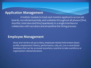 Application Management
A holistic module to track and monitor applicantsacross job
boards, recruitmentportals, and websitesthroughout all phases (find,
shortlist, interviewand hire) seamlessly in a single interface to
collaborate with recruitersand streamline the hiring process.
Employee Management
Store and retrieve all up-to-date, employee-related information (basic
profile, employment history, performance, role, etc.) on a centralized
database that can be accessed anywhere, anytime to take workforce or
organization-related decisions.
 