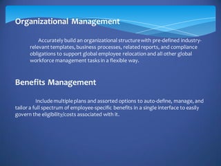 Organizational Management
Accurately build an organizational structurewith pre-defined industry-
relevant templates, business processes, related reports, and compliance
obligations to support global employee relocation and all other global
workforce management tasks in a flexible way.
Benefits Management
Include multiple plans and assorted options to auto-define, manage, and
tailor a full spectrum of employee-specific benefits in a single interface to easily
govern the eligibility/costs associated with it.
 