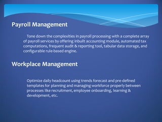 Payroll Management
Workplace Management
Tone down the complexities in payroll processing with a complete array
of payroll services by offering inbuilt accounting module, automated tax
computations, frequent audit & reporting tool, tabular data storage, and
configurable rule-based engine.
Optimize daily headcount using trends forecast and pre-defined
templates for planning and managing workforce properly between
processes like recruitment,employee onboarding, learning &
development, etc.
 