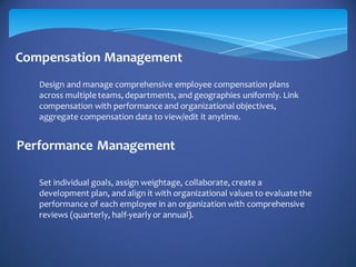 Compensation Management
Performance Management
Design and manage comprehensive employee compensation plans
across multiple teams, departments, and geographies uniformly. Link
compensation with performance and organizational objectives,
aggregate compensation data to view/edit it anytime.
Set individual goals, assign weightage, collaborate, create a
development plan, and align it with organizational values to evaluate the
performance of each employee in an organization with comprehensive
reviews (quarterly, half-yearly or annual).
 