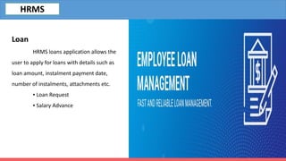 Loan
HRMS loans application allows the
user to apply for loans with details such as
loan amount, instalment payment date,
number of instalments, attachments etc.
▪ Loan Request
▪ Salary Advance
HRMS
 