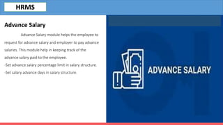 Advance Salary
Advance Salary module helps the employee to
request for advance salary and employer to pay advance
salaries. This module help in keeping track of the
advance salary paid to the employee.
-Set advance salary percentage limit in salary structure.
-Set salary advance days in salary structure.
HRMS
 