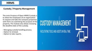 The main Purpose of Open HRMS Custody is
to allow the employees of an organization
to request and take the company properties
with them via submitting the purpose of the
property. The module also allows renewing
the deadline date of the custody.
- Managing custody handling process.
- Option to renewal.
- Option to take reports.
Custody / Property Management
HRMS
 