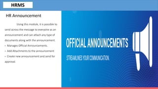 Using this module, it is possible to
send across the message to everyone as an
announcement and can attach any type of
documents along with the announcement.
- Manages Official Announcements.
- Add Attachments to the announcement
- Create new announcement and send for
approval.
HR Announcement
HRMS
 
