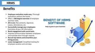 Benefits
 Employee evaluation made easy -Thorough
evaluations without the hassle.
 Offers a 360 degree overview of employee
and their skills.
 All-in-one: Recruitments, Appraisal,
Leaves, Attendances, etc.
 Successfully manage your employees-
Centralize all your HR information.
 Boost engagement with social tools-
 Improve communication between employees
and motivate them through rewards.
 Recruit top talents and streamline your
hiring process.
 Leave management- Simplified tracking for
employee vacation and sick days.
HRMS
 